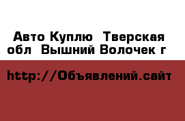 Авто Куплю. Тверская обл.,Вышний Волочек г.